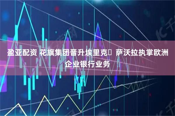 盈亚配资 花旗集团晋升埃里克・萨沃拉执掌欧洲企业银行业务