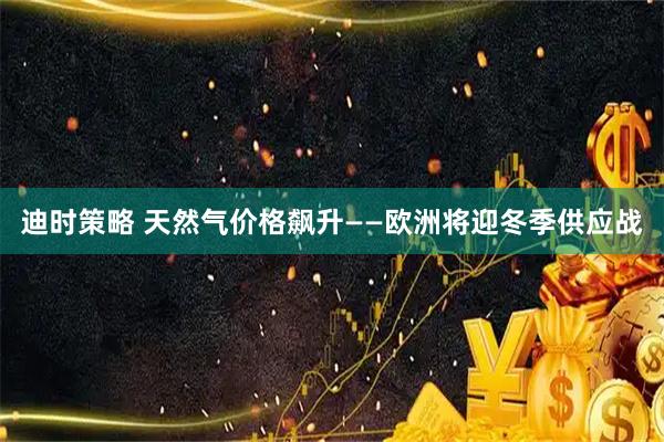 迪时策略 天然气价格飙升——欧洲将迎冬季供应战