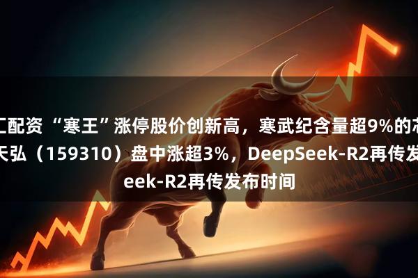 汇配资 “寒王”涨停股价创新高,寒武纪含量超9%的芯片ETF天弘(159310)盘中涨超3%,DeepSeek-R2再传发布时间