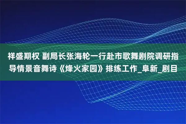 祥盛期权 副局长张海轮一行赴市歌舞剧院调研指导情景音舞诗《烽火家园》排练工作_阜新_剧目