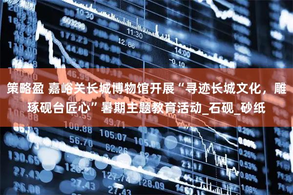 策略盈 嘉峪关长城博物馆开展“寻迹长城文化，雕琢砚台匠心”暑期主题教育活动_石砚_砂纸