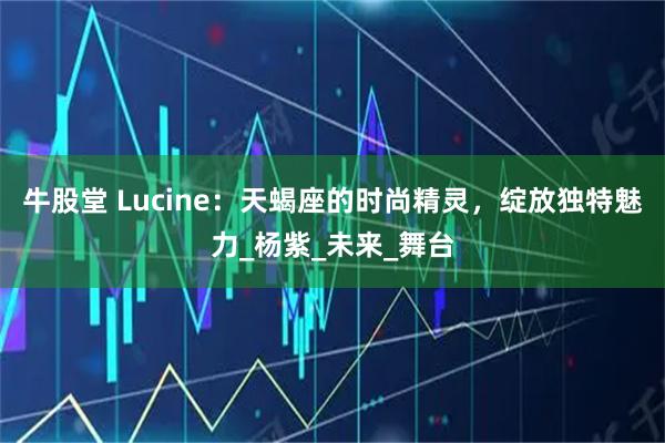牛股堂 Lucine:天蝎座的时尚精灵,绽放独特魅力_杨紫_未来_舞台