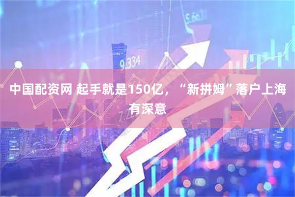 中国配资网 起手就是150亿，“新拼姆”落户上海有深意