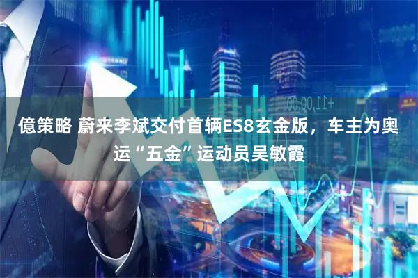 億策略 蔚来李斌交付首辆ES8玄金版，车主为奥运“五金”运动员吴敏霞