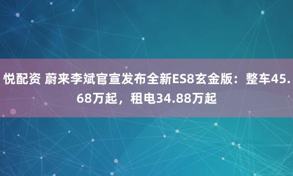 悦配资 蔚来李斌官宣发布全新ES8玄金版：整车45.68万起，租电34.88万起