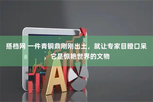 搭档网 一件青铜鼎刚刚出土，就让专家目瞪口呆，它是惊艳世界的文物
