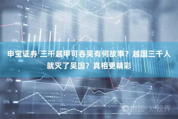 申宝证券 三千越甲可吞吴有何故事？越国三千人就灭了吴国？真相更精彩