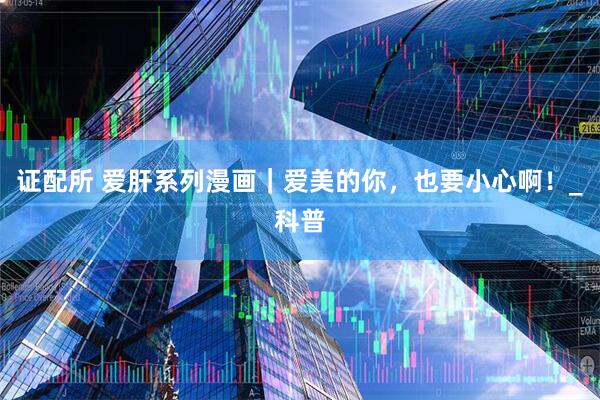 证配所 爱肝系列漫画｜爱美的你，也要小心啊！_科普