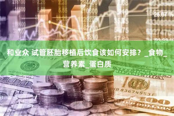 和业众 试管胚胎移植后饮食该如何安排？_食物_营养素_蛋白质