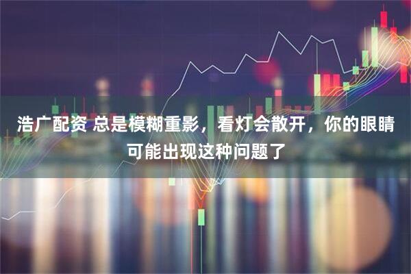浩广配资 总是模糊重影，看灯会散开，你的眼睛可能出现这种问题了