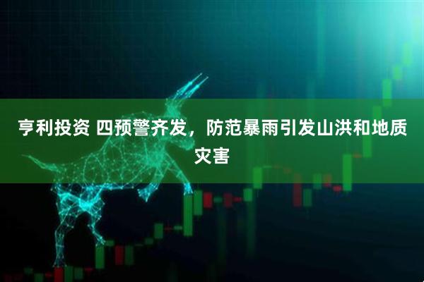 亨利投资 四预警齐发,防范暴雨引发山洪和地质灾害