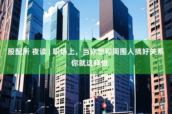 股配所 夜读 | 职场上,当你想和周围人搞好关系,你就这样做