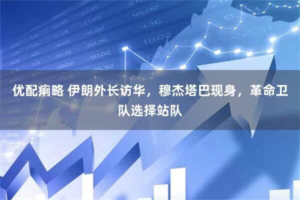 优配痢略 伊朗外长访华，穆杰塔巴现身，革命卫队选择站队