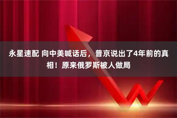 永星速配 向中美喊话后，普京说出了4年前的真相！原来俄罗斯被人做局