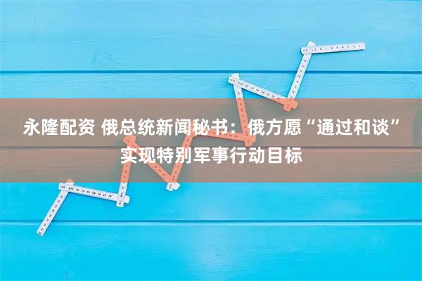 永隆配资 俄总统新闻秘书：俄方愿“通过和谈”实现特别军事行动目标
