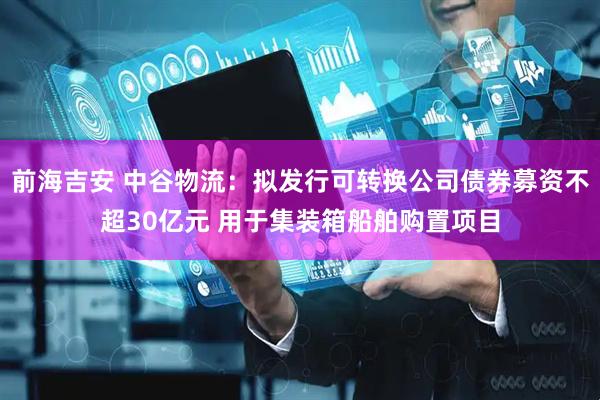 前海吉安 中谷物流：拟发行可转换公司债券募资不超30亿元 用于集装箱船舶购置项目