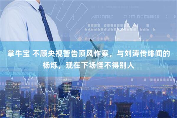 掌牛宝 不顾央视警告顶风作案，与刘涛传绯闻的杨烁，现在下场怪不得别人