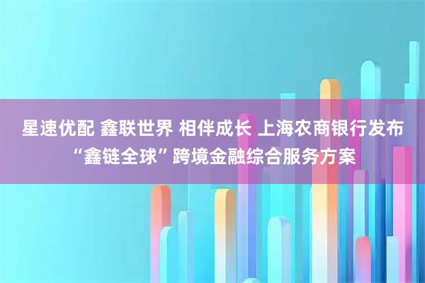 星速优配 鑫联世界 相伴成长 上海农商银行发布“鑫链全球”跨境金融综合服务方案