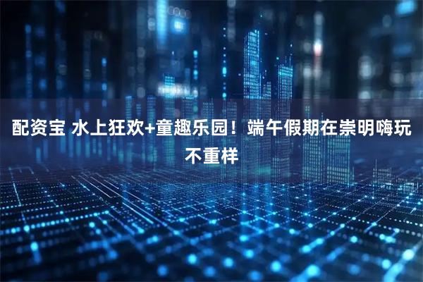 配资宝 水上狂欢+童趣乐园!端午假期在崇明嗨玩不重样