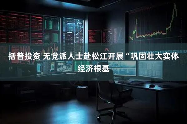 括普投资 无党派人士赴松江开展“巩固壮大实体经济根基