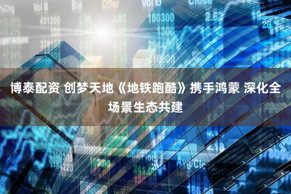 博泰配资 创梦天地《地铁跑酷》携手鸿蒙 深化全场景生态共建