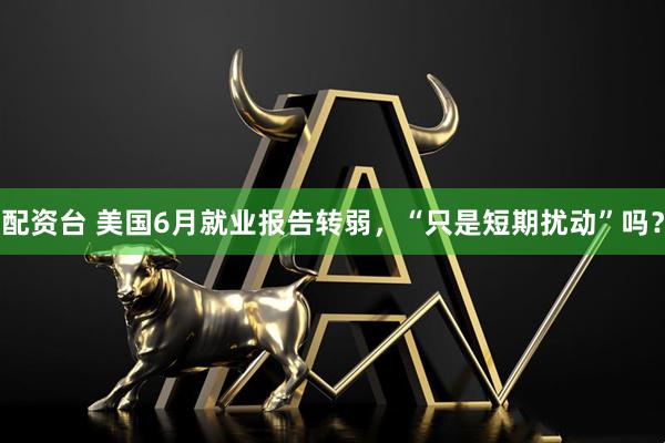 配资台 美国6月就业报告转弱，“只是短期扰动”吗？