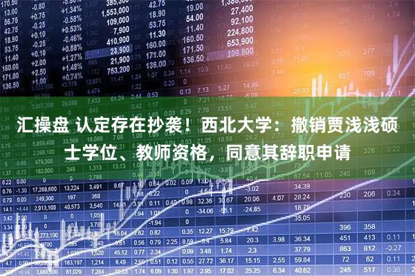 汇操盘 认定存在抄袭！西北大学：撤销贾浅浅硕士学位、教师资格，同意其辞职申请