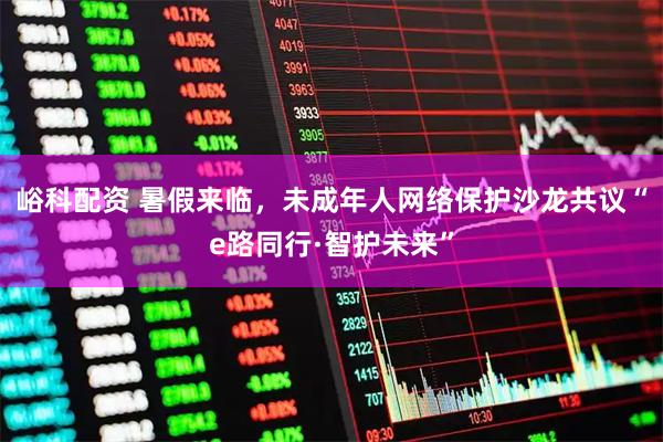 峪科配资 暑假来临,未成年人网络保护沙龙共议“e路同行·智护未来”