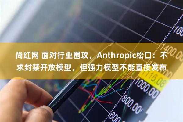 尚红网 面对行业围攻，Anthropic松口：不求封禁开放模型，但强力模型不能直接发布